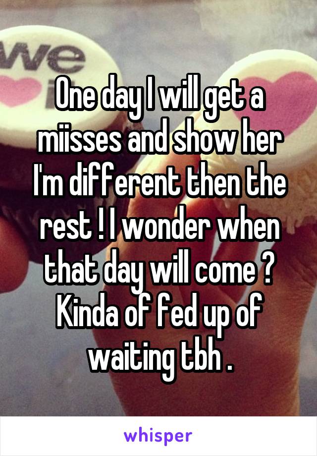 One day I will get a miisses and show her I'm different then the rest ! I wonder when that day will come ? Kinda of fed up of waiting tbh .