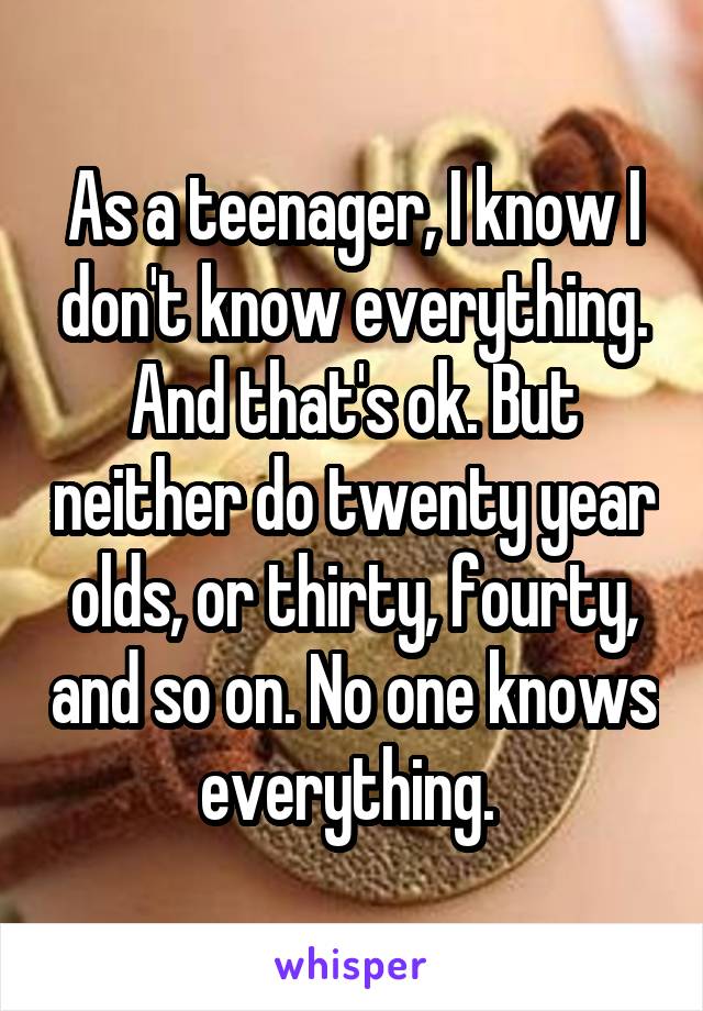 As a teenager, I know I don't know everything. And that's ok. But neither do twenty year olds, or thirty, fourty, and so on. No one knows everything. 