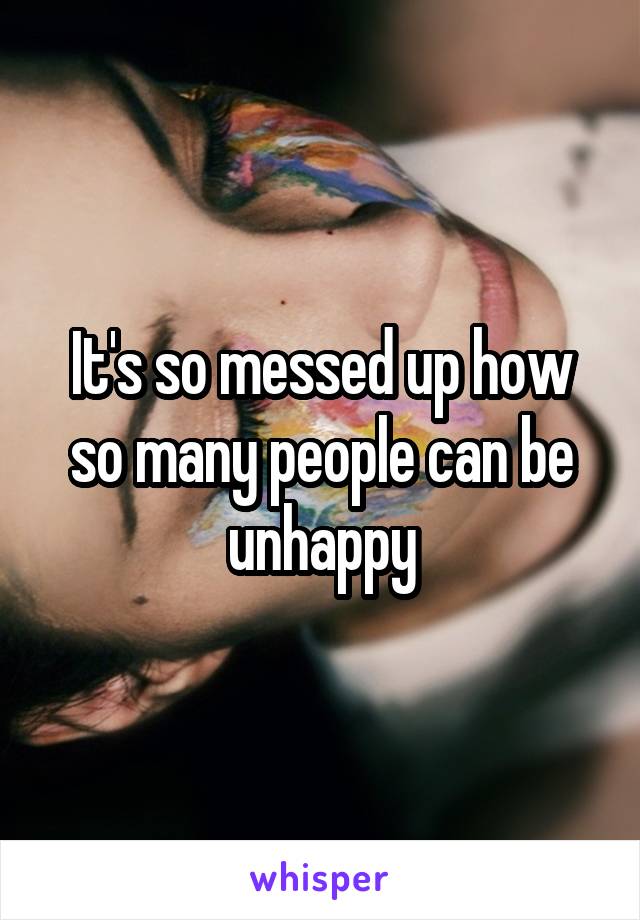 It's so messed up how so many people can be unhappy