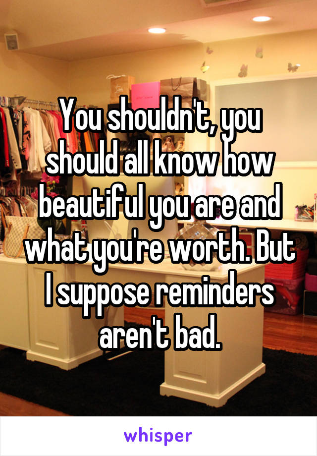 You shouldn't, you should all know how beautiful you are and what you're worth. But I suppose reminders aren't bad.