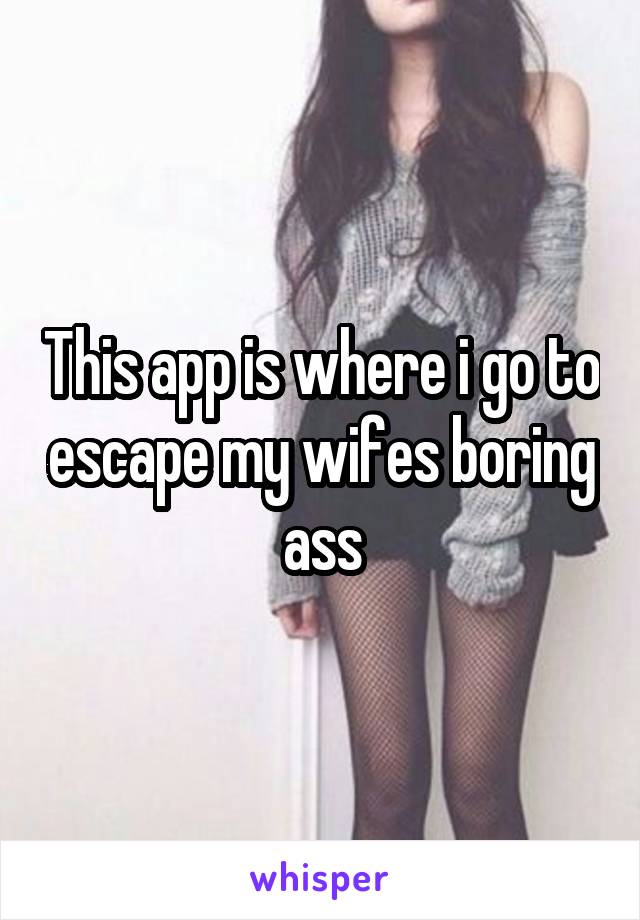 This app is where i go to escape my wifes boring ass