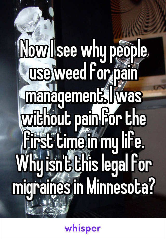 Now I see why people use weed for pain management. I was without pain for the first time in my life. Why isn't this legal for migraines in Minnesota?