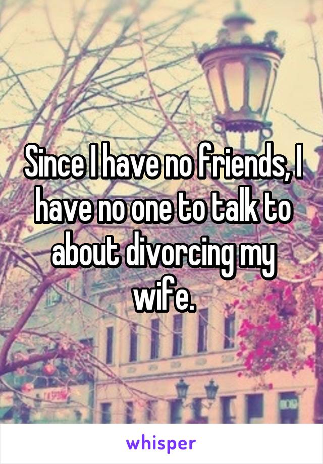 Since I have no friends, I have no one to talk to about divorcing my wife.