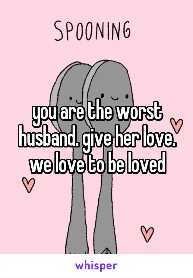 you are the worst husband. give her love. we love to be loved