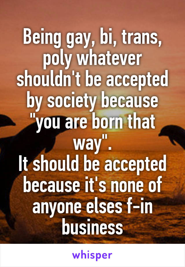 Being gay, bi, trans, poly whatever shouldn't be accepted by society because "you are born that way".
It should be accepted because it's none of anyone elses f-in business