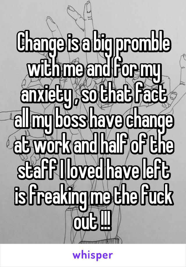 Change is a big promble with me and for my anxiety , so that fact all my boss have change at work and half of the staff I loved have left is freaking me the fuck out !!! 