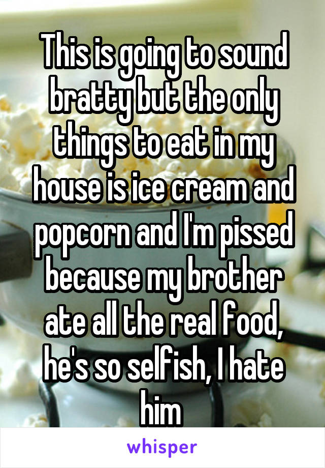 This is going to sound bratty but the only things to eat in my house is ice cream and popcorn and I'm pissed because my brother ate all the real food, he's so selfish, I hate him 