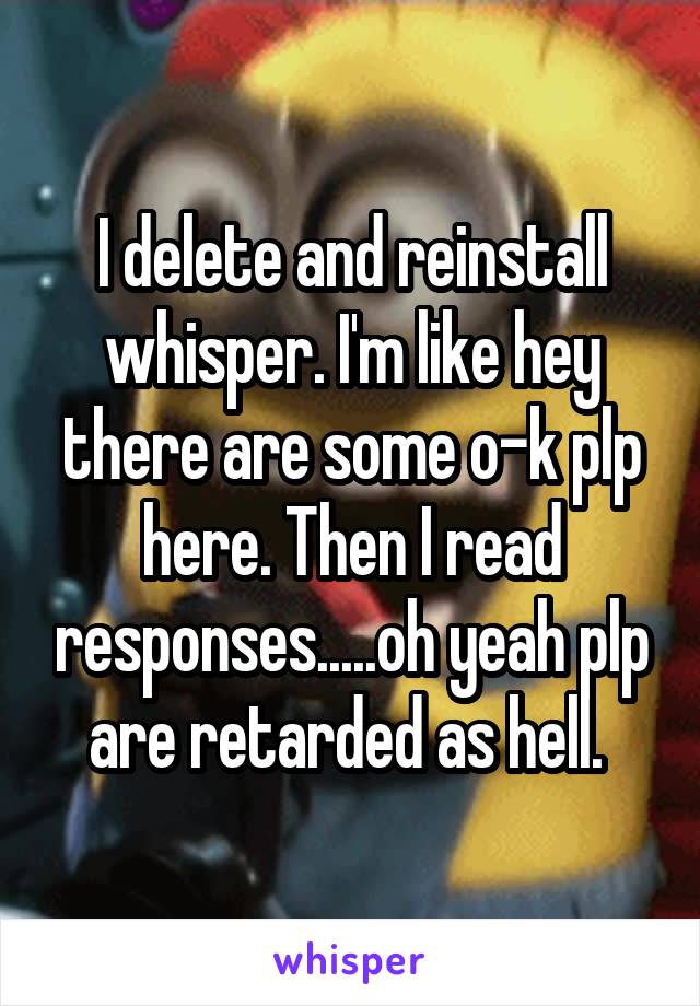 I delete and reinstall whisper. I'm like hey there are some o-k plp here. Then I read responses.....oh yeah plp are retarded as hell. 