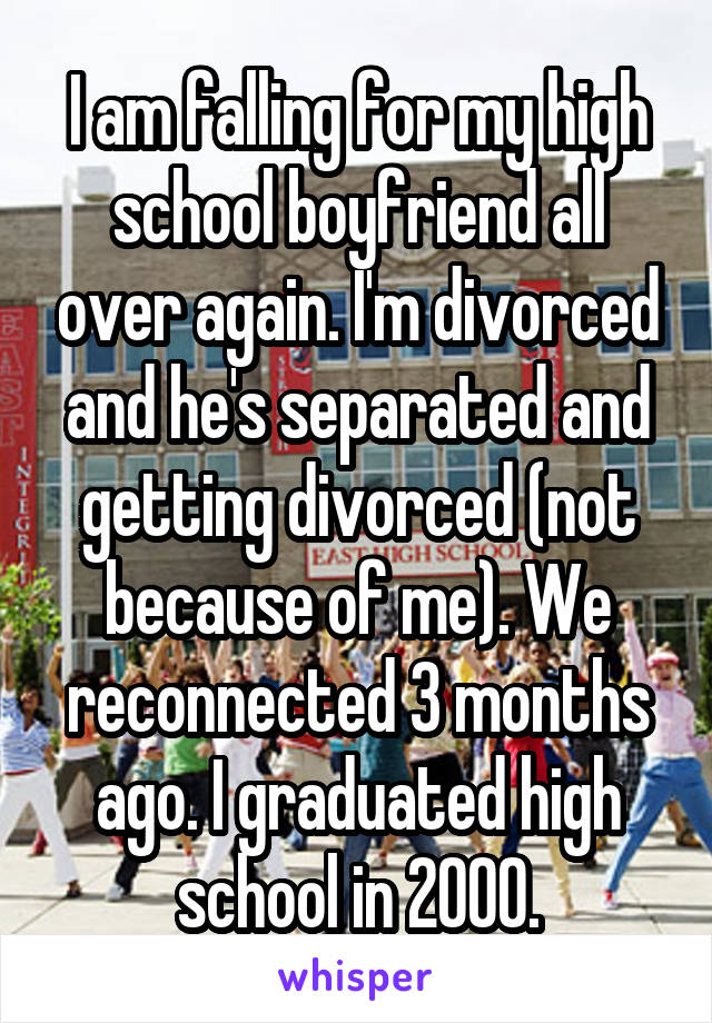 I am falling for my high school boyfriend all over again. I'm divorced and he's separated and getting divorced (not because of me). We reconnected 3 months ago. I graduated high school in 2000.