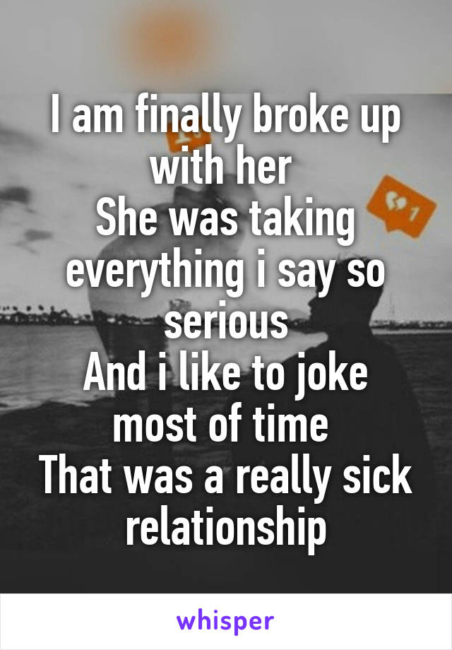 I am finally broke up with her 
She was taking everything i say so serious
And i like to joke most of time 
That was a really sick relationship