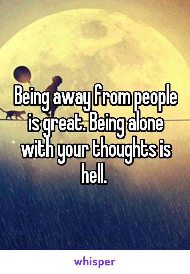 Being away from people is great. Being alone with your thoughts is hell. 