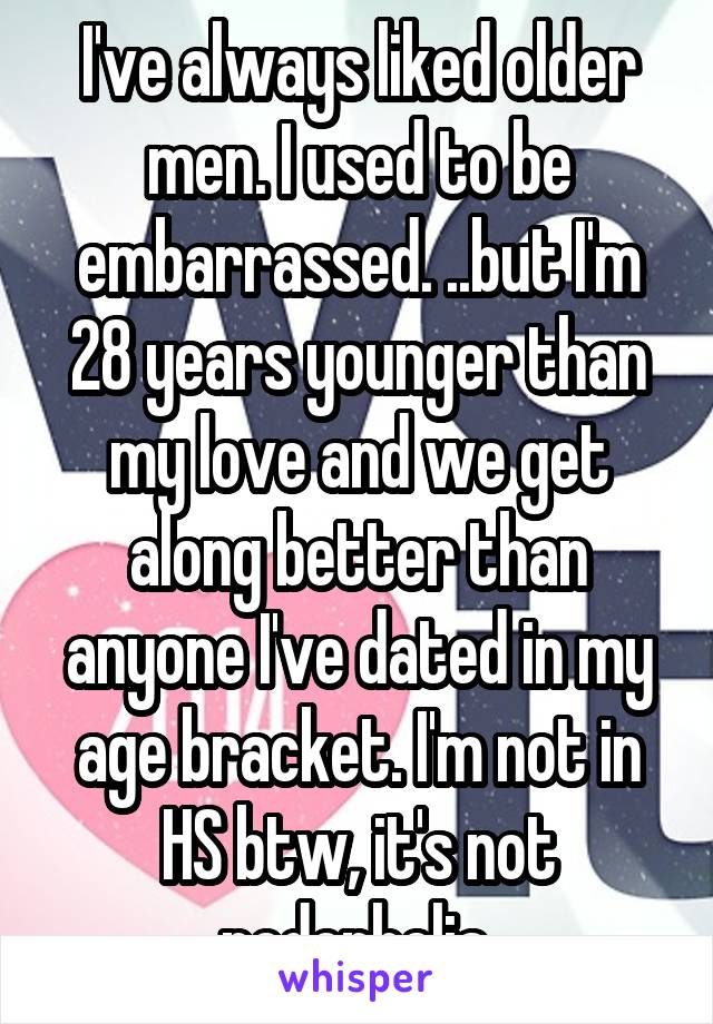 I've always liked older men. I used to be embarrassed. ..but I'm 28 years younger than my love and we get along better than anyone I've dated in my age bracket. I'm not in HS btw, it's not pedophelia.