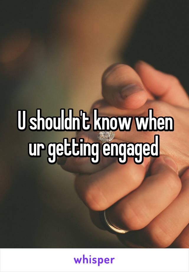 U shouldn't know when ur getting engaged 