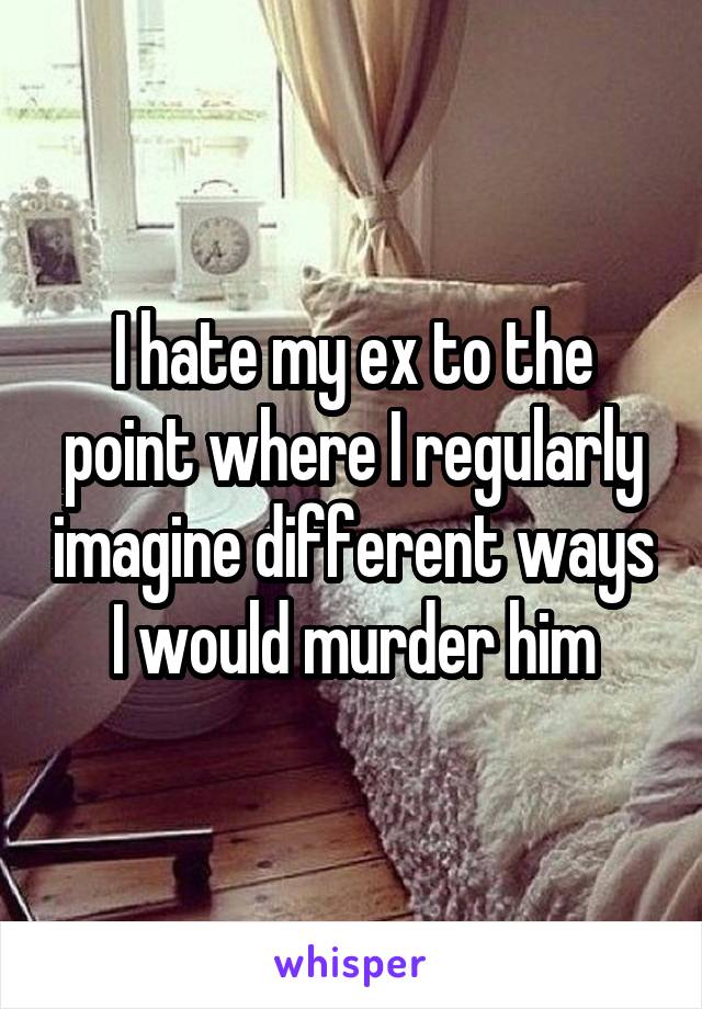 I hate my ex to the point where I regularly imagine different ways I would murder him