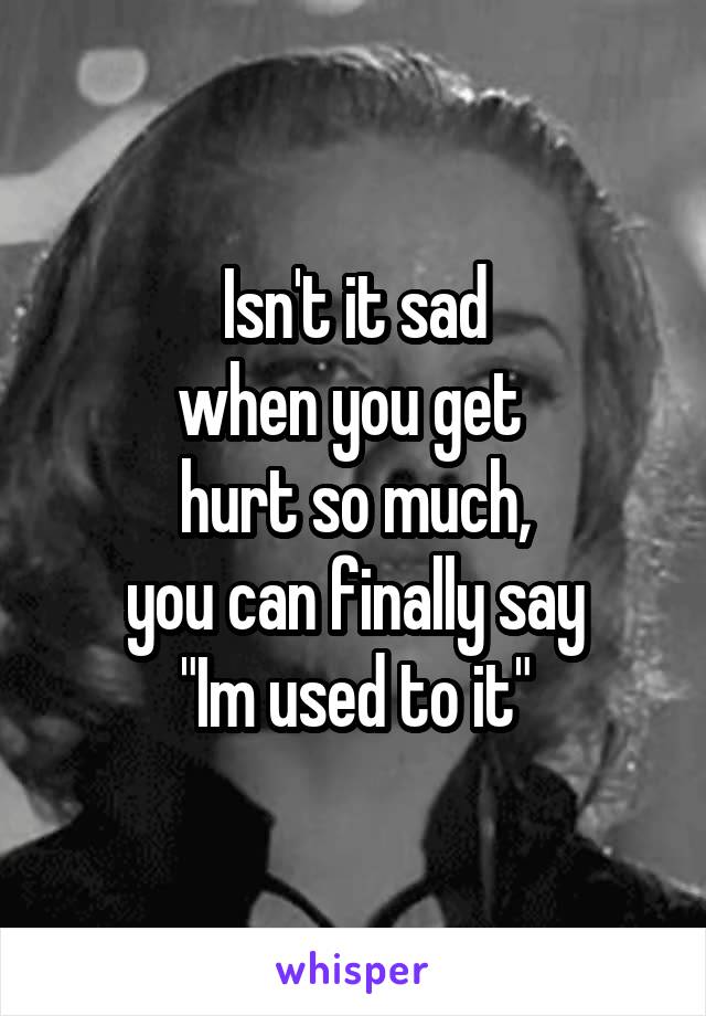 Isn't it sad
when you get 
hurt so much,
you can finally say
"Im used to it"