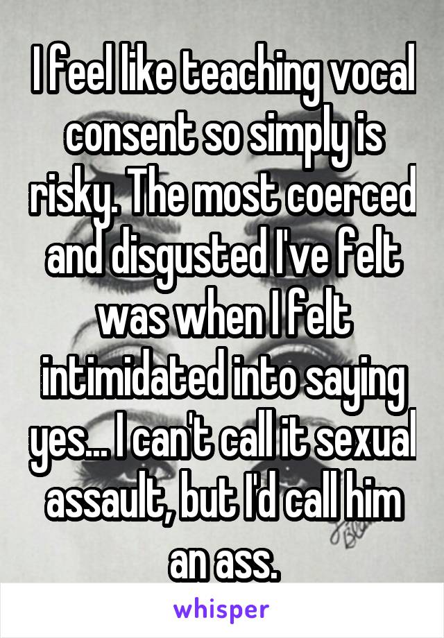 I feel like teaching vocal consent so simply is risky. The most coerced and disgusted I've felt was when I felt intimidated into saying yes... I can't call it sexual assault, but I'd call him an ass.