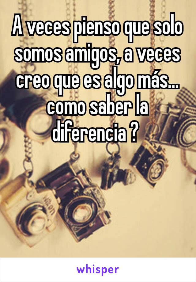 A veces pienso que solo somos amigos, a veces creo que es algo más... como saber la diferencia ? 