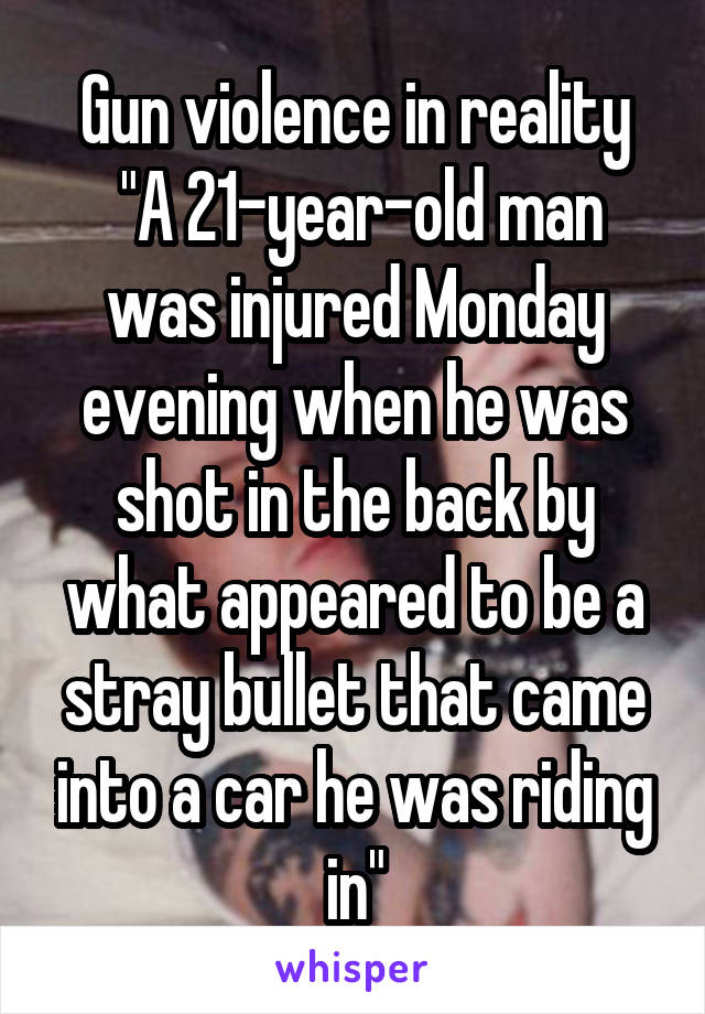 Gun violence in reality
 "A 21-year-old man was injured Monday evening when he was shot in the back by what appeared to be a stray bullet that came into a car he was riding in"