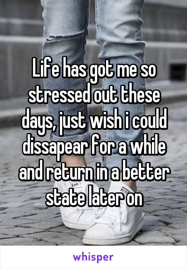 Life has got me so stressed out these days, just wish i could dissapear for a while and return in a better state later on