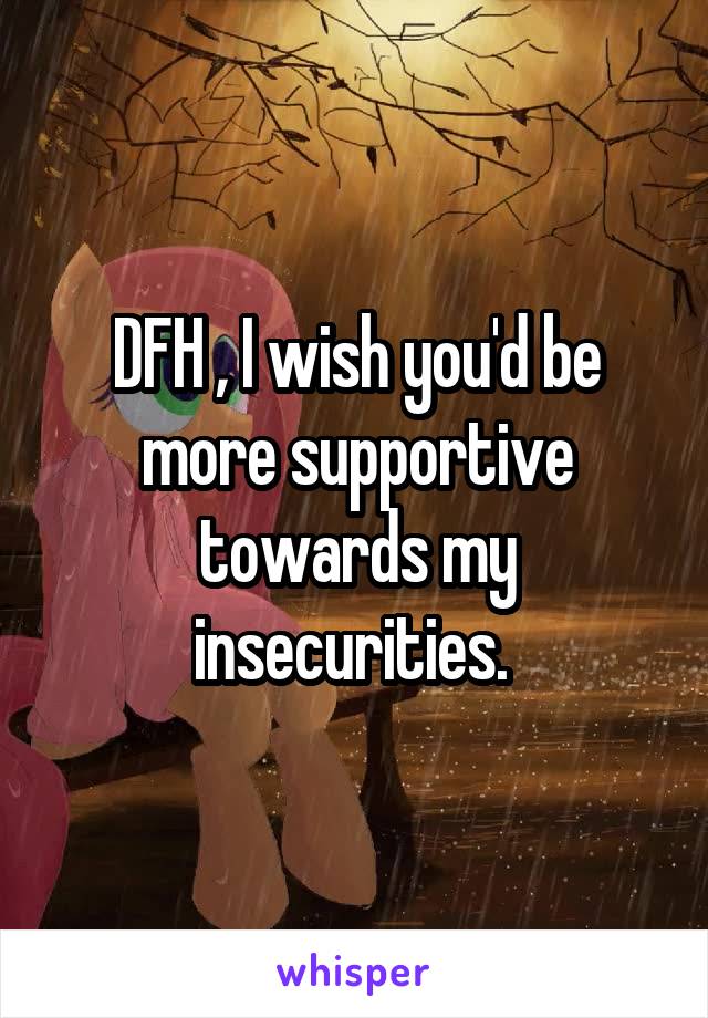 DFH , I wish you'd be more supportive towards my insecurities. 