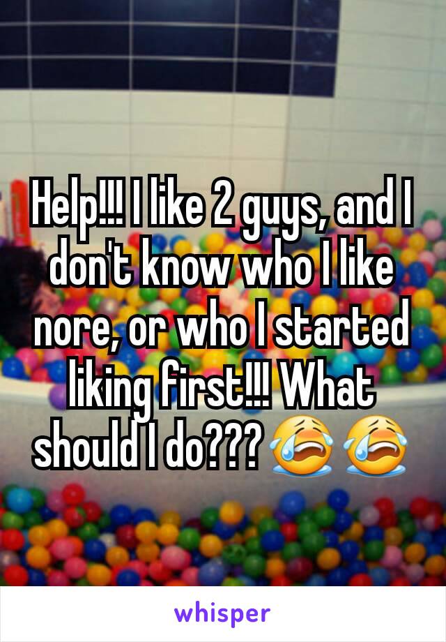 Help!!! I like 2 guys, and I don't know who I like nore, or who I started liking first!!! What should I do???😭😭