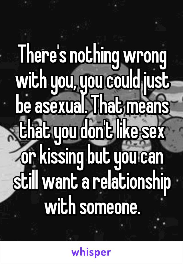 There's nothing wrong with you, you could just be asexual. That means that you don't like sex or kissing but you can still want a relationship with someone.