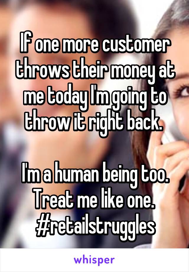 If one more customer throws their money at me today I'm going to throw it right back. 

I'm a human being too. Treat me like one. 
#retailstruggles