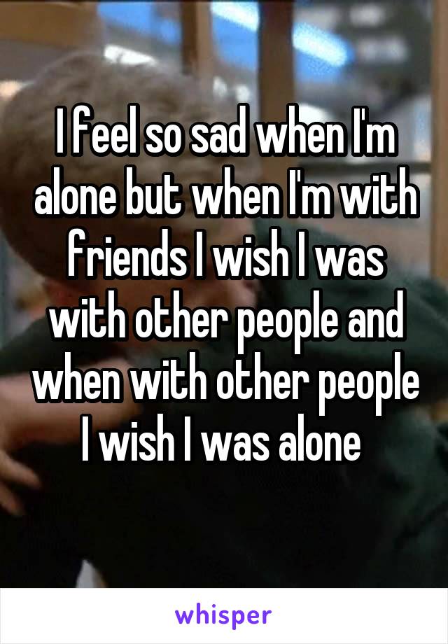 I feel so sad when I'm alone but when I'm with friends I wish I was with other people and when with other people I wish I was alone 
