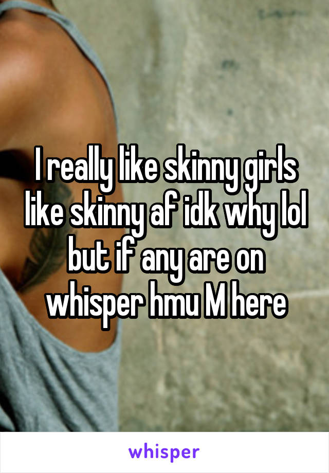 I really like skinny girls like skinny af idk why lol but if any are on whisper hmu M here