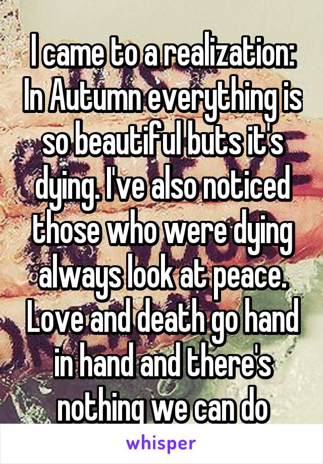 I came to a realization: In Autumn everything is so beautiful buts it's dying. I've also noticed those who were dying always look at peace. Love and death go hand in hand and there's nothing we can do