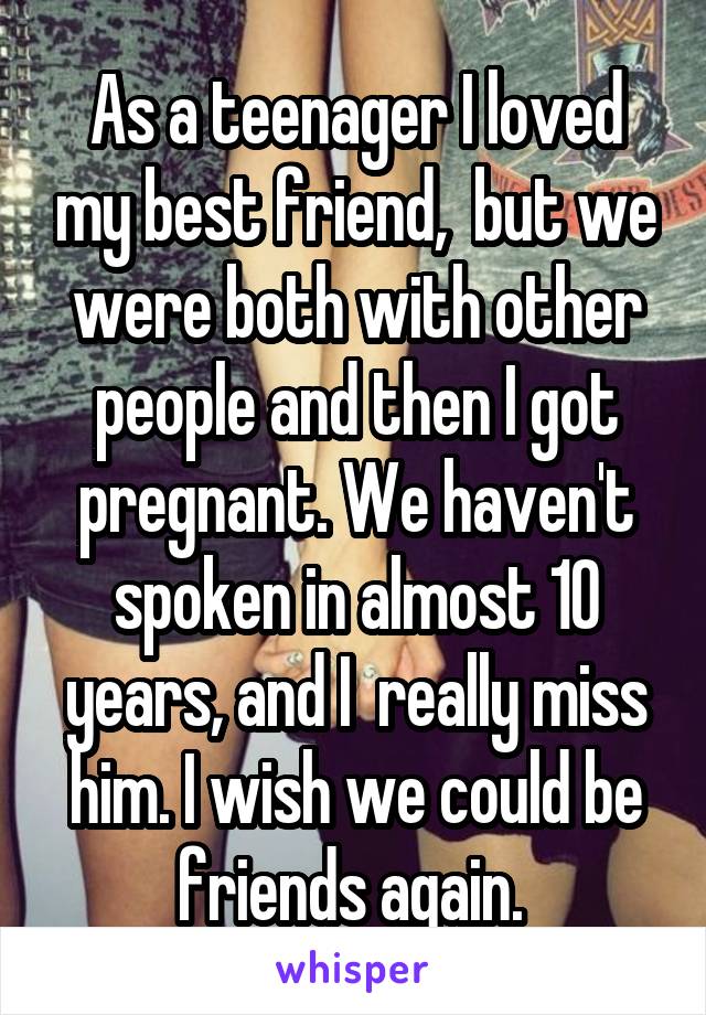 As a teenager I loved my best friend,  but we were both with other people and then I got pregnant. We haven't spoken in almost 10 years, and I  really miss him. I wish we could be friends again. 