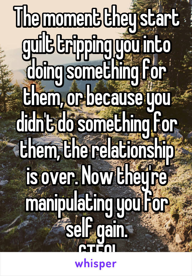 The moment they start guilt tripping you into doing something for them, or because you didn't do something for them, the relationship is over. Now they're manipulating you for self gain.
GTFO!