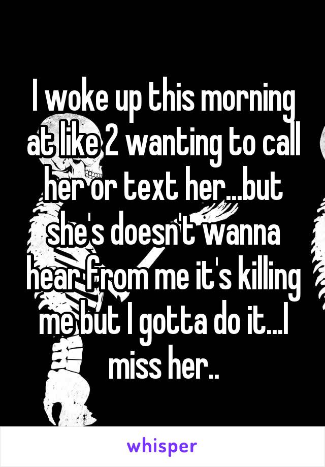 I woke up this morning at like 2 wanting to call her or text her...but she's doesn't wanna hear from me it's killing me but I gotta do it...I miss her..