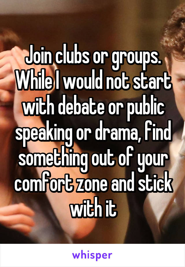 Join clubs or groups. While I would not start with debate or public speaking or drama, find something out of your comfort zone and stick with it