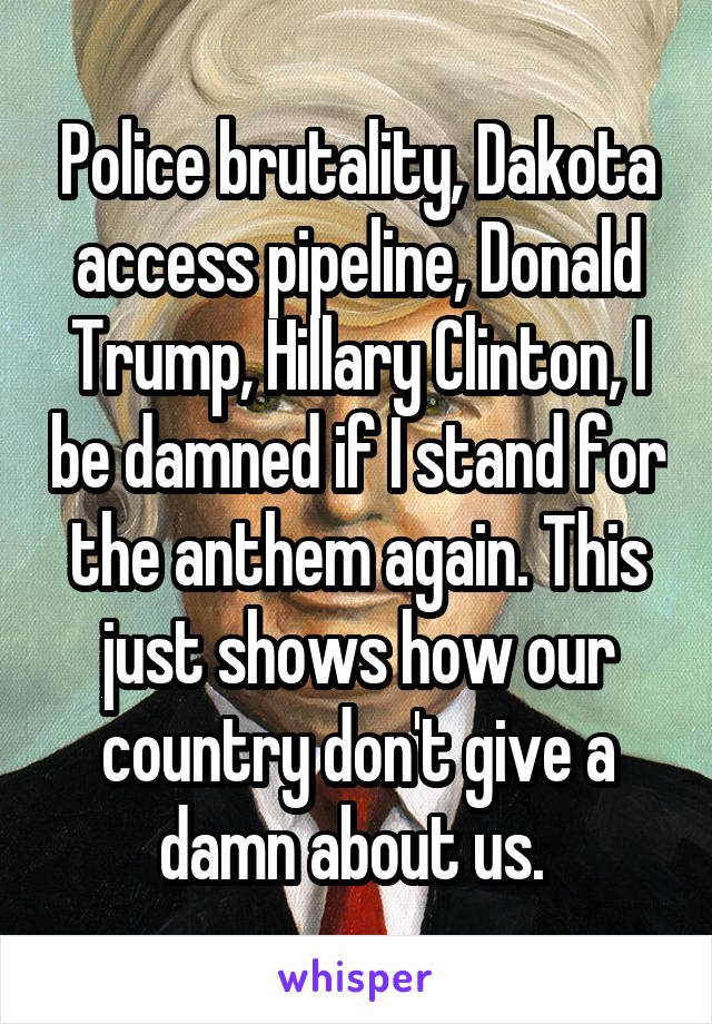 Police brutality, Dakota access pipeline, Donald Trump, Hillary Clinton, I be damned if I stand for the anthem again. This just shows how our country don't give a damn about us. 