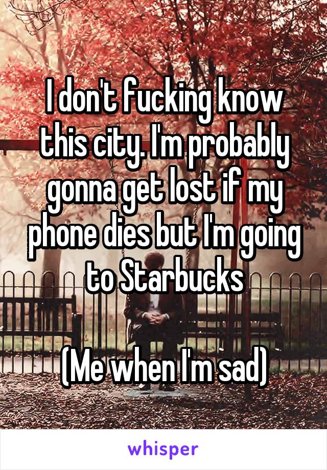 I don't fucking know this city. I'm probably gonna get lost if my phone dies but I'm going to Starbucks

(Me when I'm sad)