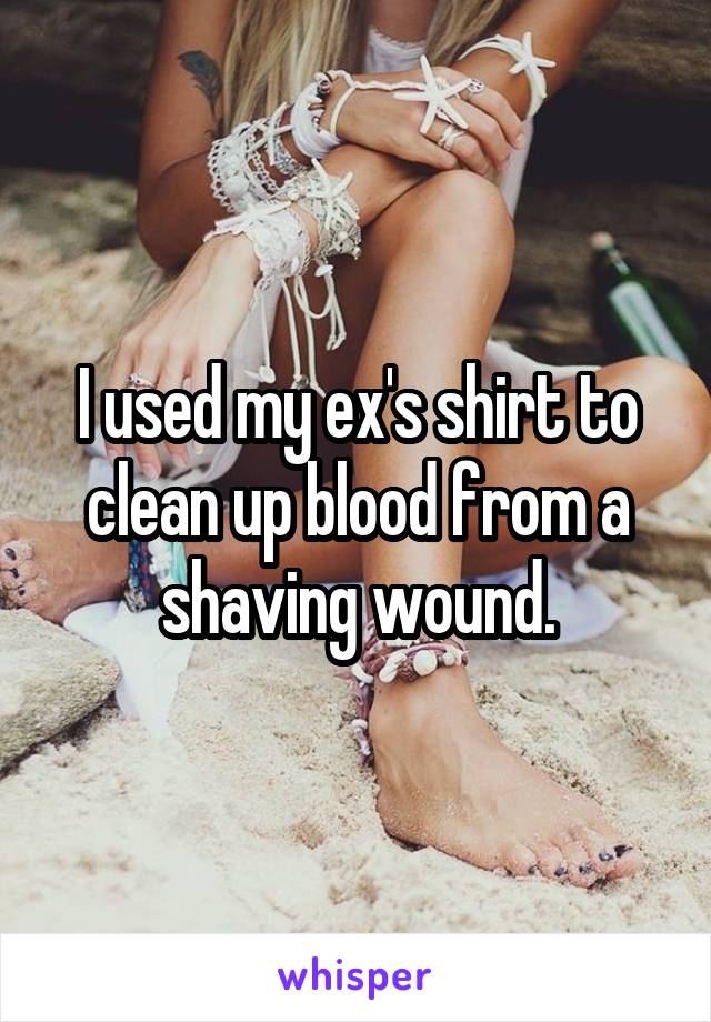 I used my ex's shirt to clean up blood from a shaving wound.