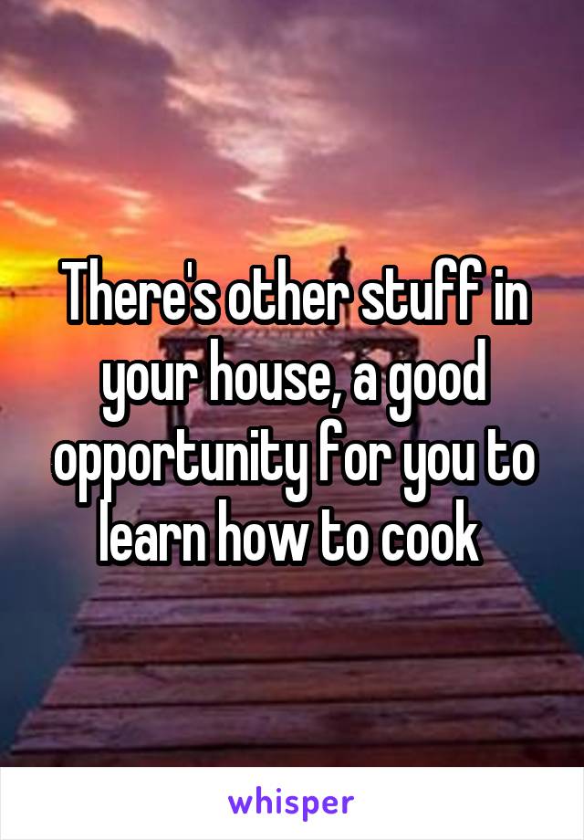 There's other stuff in your house, a good opportunity for you to learn how to cook 