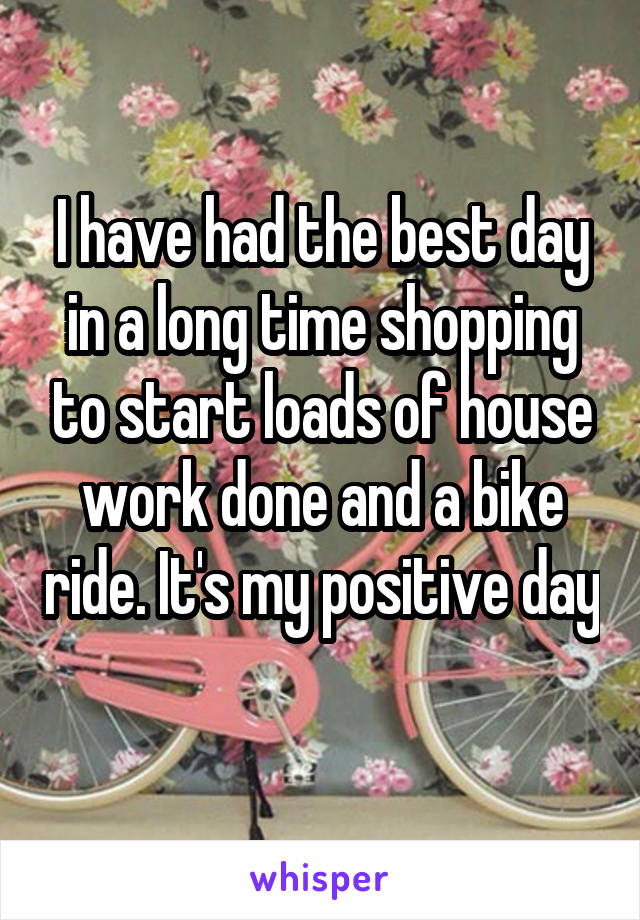 I have had the best day in a long time shopping to start loads of house work done and a bike ride. It's my positive day 