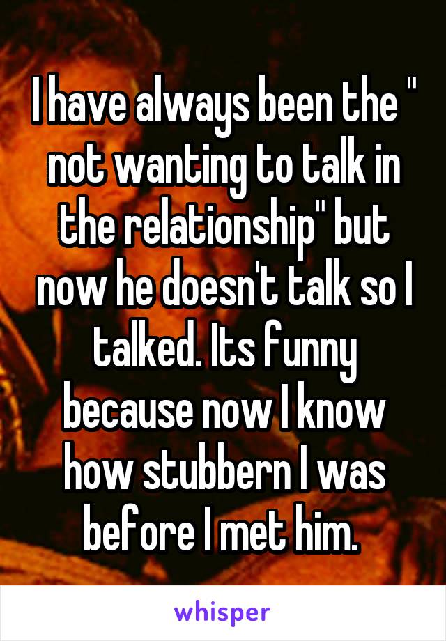 I have always been the " not wanting to talk in the relationship" but now he doesn't talk so I talked. Its funny because now I know how stubbern I was before I met him. 