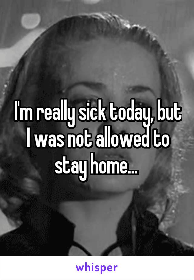 I'm really sick today, but I was not allowed to stay home... 