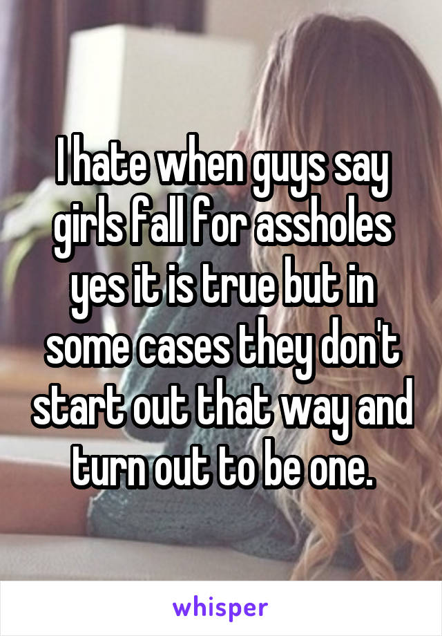 I hate when guys say girls fall for assholes yes it is true but in some cases they don't start out that way and turn out to be one.