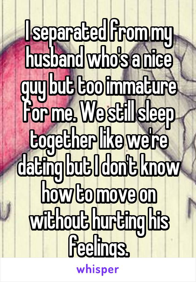 I separated from my husband who's a nice guy but too immature for me. We still sleep together like we're dating but I don't know how to move on without hurting his feelings.