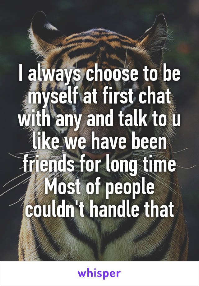 I always choose to be myself at first chat with any and talk to u like we have been friends for long time
Most of people couldn't handle that