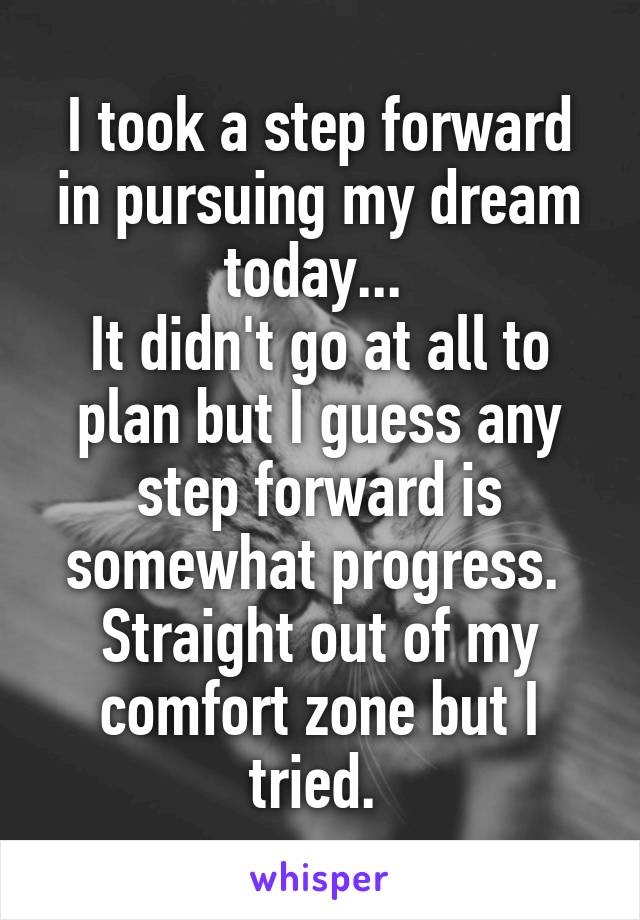 I took a step forward in pursuing my dream today... 
It didn't go at all to plan but I guess any step forward is somewhat progress. 
Straight out of my comfort zone but I tried. 