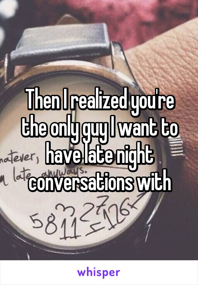 Then I realized you're the only guy I want to have late night conversations with