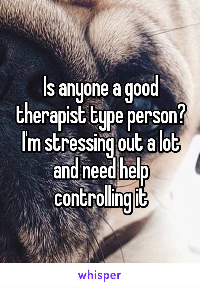 Is anyone a good therapist type person? I'm stressing out a lot and need help controlling it