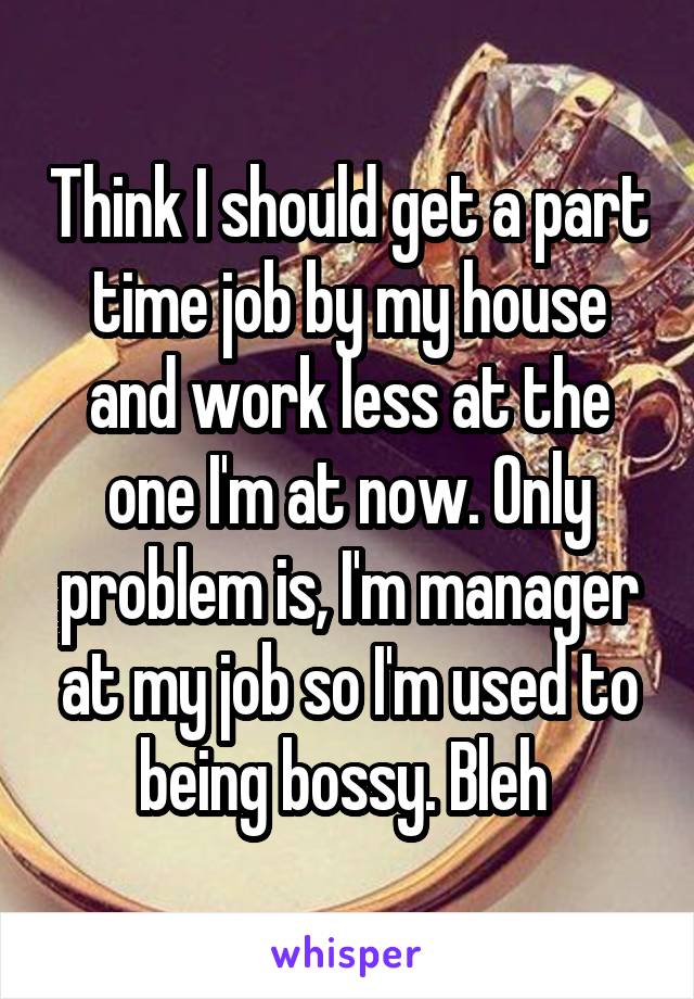 Think I should get a part time job by my house and work less at the one I'm at now. Only problem is, I'm manager at my job so I'm used to being bossy. Bleh 