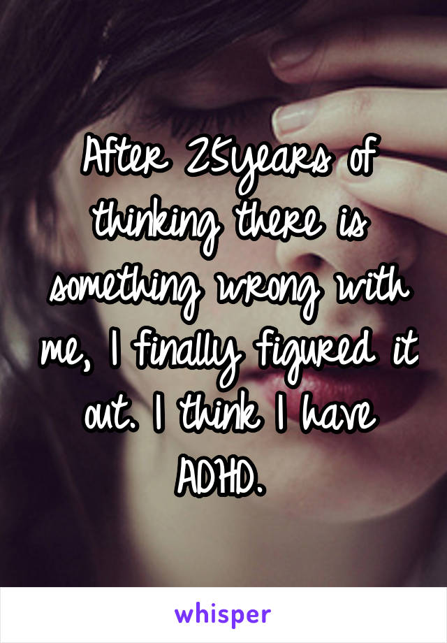 After 25years of thinking there is something wrong with me, I finally figured it out. I think I have ADHD. 