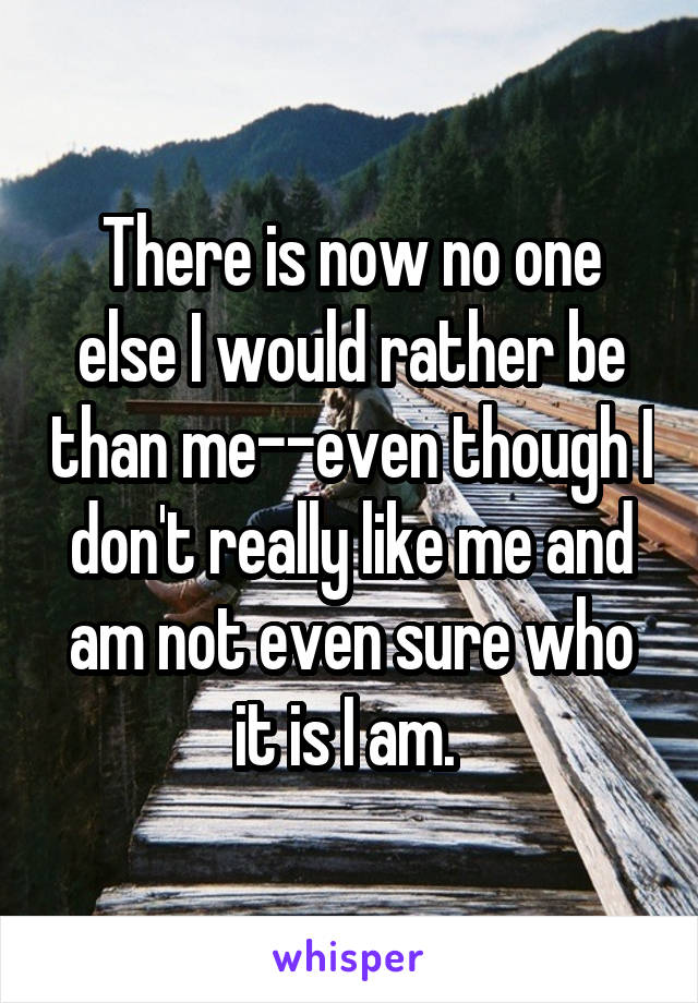 There is now no one else I would rather be than me--even though I don't really like me and am not even sure who it is I am. 